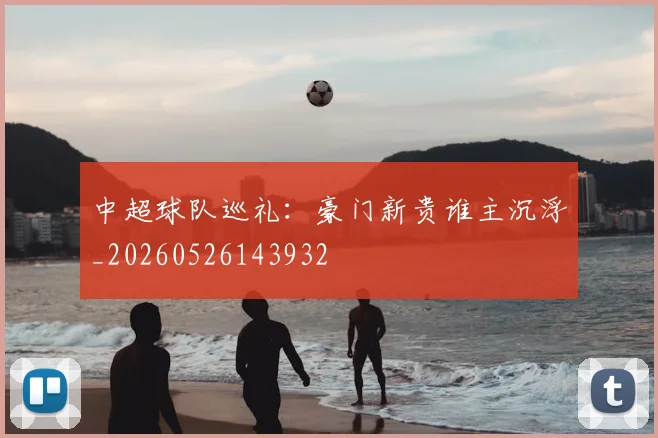 中超球队巡礼：豪门新贵谁主沉浮_20260526143932