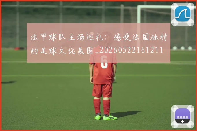 法甲球队主场巡礼：感受法国独特的足球文化氛围_20260522161211