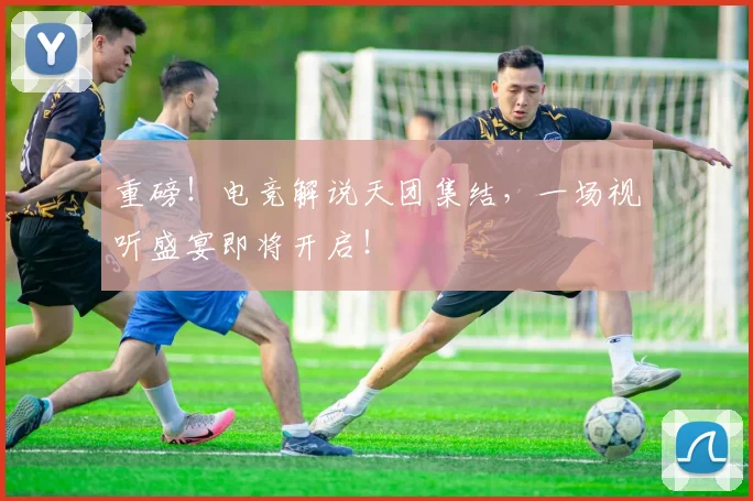 重磅！电竞解说天团集结，一场视听盛宴即将开启！