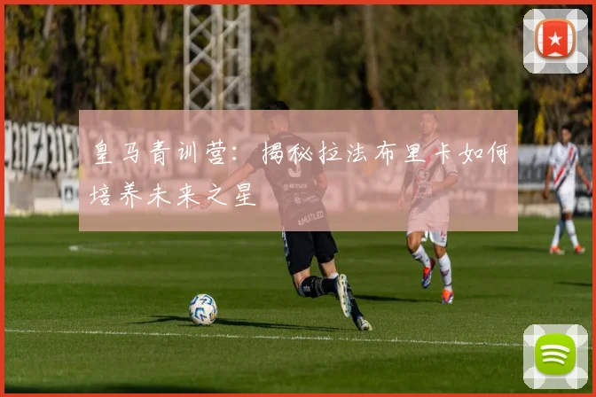 皇马青训营：揭秘拉法布里卡如何培养未来之星