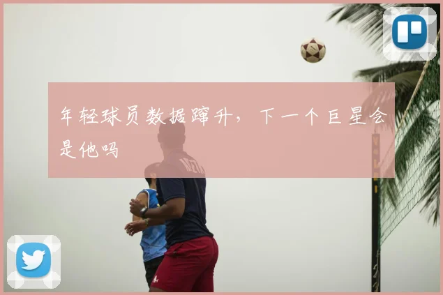 年轻球员数据蹿升，下一个巨星会是他吗