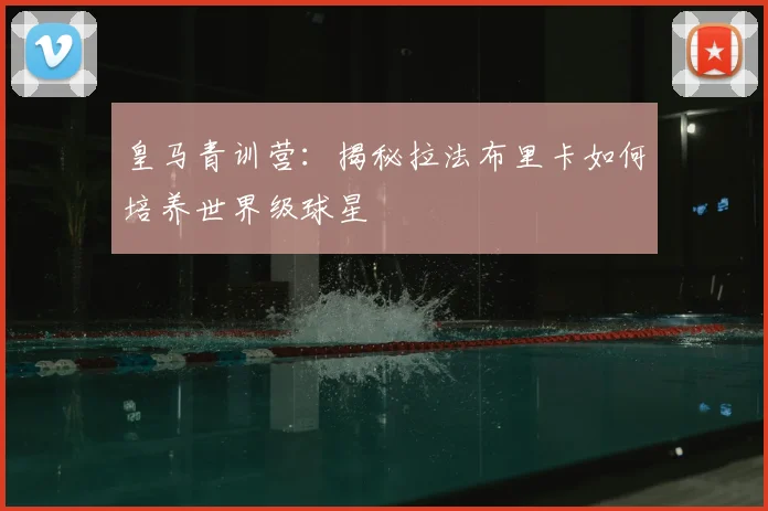 皇马青训营：揭秘拉法布里卡如何培养世界级球星
